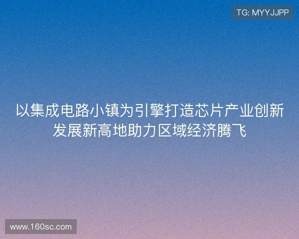 以集成电路小镇为引擎打造芯片产业创新发展新高地助力区域经济腾飞